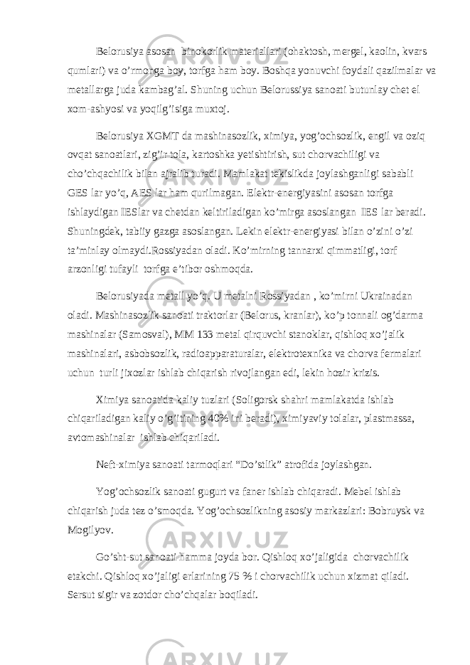 Belorusiya asosan binokorlik materiallari (ohaktosh, mergel, kaolin, kvars qumlari) va o’rmonga boy, torfga ham boy. Boshqa yonuvchi foydali qazilmalar va metallarga juda kambag’al. Shuning uchun Belorussiya sanoati butunlay chet el xom-ashyosi va yoqilg’isiga muxtoj. Belorusiya XGMT da mashinasozlik, ximiya, yog’ochsozlik, engil va oziq ovqat sanoatlari, zig’ir tola, kartoshka yetishtirish, sut chorvachiligi va cho’chqachilik bilan ajralib turadi. Mamlakat tekislikda joylashganligi sababli GES lar yo’q, AES lar ham qurilmagan. Elektr-energiyasini asosan torfga ishlaydigan IESlar va chetdan keltiriladigan ko’mirga asoslangan IES lar beradi. Shuningdek, tabiiy gazga asoslangan. Lekin elektr-energiyasi bilan o’zini o’zi ta’minlay olmaydi.Rossiyadan oladi. Ko’mirning tannarxi qimmatligi, torf arzonligi tufayli torfga e’tibor oshmoqda. Belorusiyada metall yo’q. U metalni Rossiyadan , ko’mirni Ukrainadan oladi. Mashinasozlik sanoati traktorlar (Belorus, kranlar), ko’p tonnali og’darma mashinalar (Samosval), MM 133 metal qirquvchi stanoklar, qishloq xo’jalik mashinalari, asbobsozlik, radioapparaturalar, elektrotexnika va chorva fermalari uchun turli jixozlar ishlab chiqarish rivojlangan edi, lekin hozir krizis. Ximiya sanoatida kaliy tuzlari (Soligorsk shahri mamlakatda ishlab chiqariladigan kaliy o’g’itining 40% ini beradi), ximiyaviy tolalar, plastmassa, avtomashinalar ishlab chiqariladi. Neft-ximiya sanoati tarmoqlari “Do’stlik” atrofida joylashgan. Yog’ochsozlik sanoati gugurt va faner ishlab chiqaradi. Mebel ishlab chiqarish juda tez o’smoqda. Yog’ochsozlikning asosiy markazlari: Bobruysk va Mogilyov. Go’sht-sut sanoati hamma joyda bor. Qishloq xo’jaligida chorvachilik etakchi. Qishloq xo’jaligi erlarining 75 % i chorvachilik uchun xizmat qiladi. Sersut sigir va zotdor cho’chqalar boqiladi. 