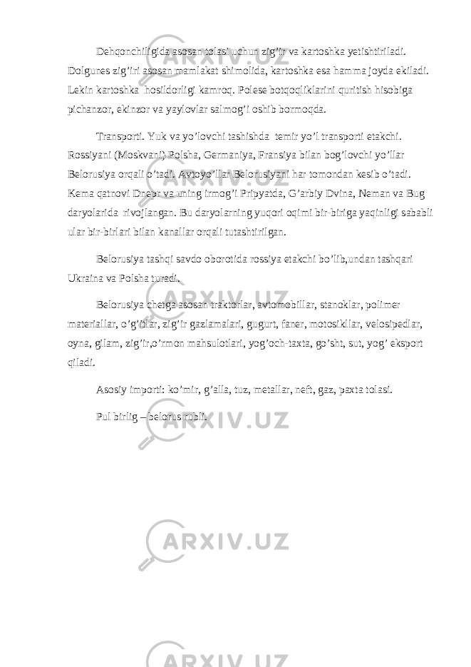 Dehqonchiligida asosan tolasi uchun zig’ir va kartoshka yetishtiriladi. Dolgunes zig’iri asosan mamlakat shimolida, kartoshka esa hamma joyda ekiladi. Lekin kartoshka hosildorligi kamroq. Polese botqoqliklarini quritish hisobiga pichanzor, ekinzor va yaylovlar salmog’i oshib bormoqda. Transporti. Yuk va yo’lovchi tashishda temir yo’l transporti etakchi. Rossiyani (Moskvani) Polsha, Germaniya, Fransiya bilan bog’lovchi yo’llar Belorusiya orqali o’tadi. Avtoyo’llar Belorusiyani har tomondan kesib o’tadi. Kema qatnovi Dnepr va uning irmog’i Pripyatda, G’arbiy Dvina, Neman va Bug daryolarida rivojlangan. Bu daryolarning yuqori oqimi bir-biriga yaqinligi sababli ular bir-birlari bilan kanallar orqali tutashtirilgan. Belorusiya tashqi savdo oborotida rossiya etakchi bo’lib,undan tashqari Ukraina va Polsha turadi. Belorusiya chetga asosan traktorlar, avtomobillar, stanoklar, polimer materiallar, o’g’itlar, zig’ir gazlamalari, gugurt, faner, motosikllar, velosipedlar, oyna, gilam, zig’ir,o’rmon mahsulotlari, yog’och-taxta, go’sht, sut, yog’ eksport qiladi. Asosiy importi: ko’mir, g’alla, tuz, metallar, neft, gaz, paxta tolasi. Pul birlig – belorus rubli. 