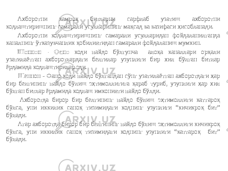 Ахборотни камроқ битларни сарфлаб узатиш ахборотни кодлаштиришнинг самарали усулларининг мақсад ва вазифаси ҳисобланади. Ахборотни кодлаштиришнинг самарали усулларидан фойдаланилганда каналнинг ўтказувчанлик қобилиятидан самарали фойдаланиш мумкин. Шеннон - Фано коди пайдо бўлгунча алоқа каналлари орқали узатилаётган ахборотлардаги белгилар узунлиги бир хил бўлган битлар ёрдамида кодлаштирилар эди. Шеннон - Фано коди пайдо бўлгандан сўнг узатилаётган ахборотдаги ҳар бир белгининг пайдо бўлиш эҳтимоллигига қараб туриб, узунлиги ҳар хил бўлган битлар ёрдамида кодлаш имконияти пайдо бўлди. Ахборотда бирор бир белгининг пайдо бўлиш эҳтимоллиги каттароқ бўлса, уни иккилик саноқ тизимидаги коднинг узунлиги “кичикроқ бит” бўлади. Агар ахборотда бирор бир белгининг пайдо бўлиш эҳтимоллиги кичикроқ бўлса, уни иккилик саноқ тизимидаги коднинг узунлиги “каттароқ бит” бўлади. 