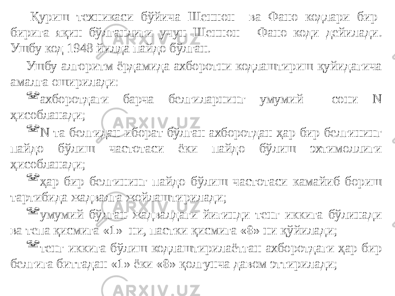 Қуриш техникаси бўйича Шеннон ва Фано кодлари бир- бирига яқин бўлганлиги учун Шеннон - Фано коди дейилади. Ушбу код 1948 йилда пайдо бўлган. Ушбу алгоритм ёрдамида ахборотни кодлаштириш қуйидагича амалга оширилади:  ахборотдаги барча белгиларнинг умумий сони N ҳисобланади;  N та белгидан иборат бўлган ахборотдан ҳар бир белгининг пайдо бўлиш частотаси ёки пайдо бўлиш эхтимоллиги ҳисобланади;  ҳар бир белгининг пайдо бўлиш частотаси камайиб бориш тартибида жадвалга жойлаштирилади;  умумий бўлган жадвалдаги йиғинди тенг иккига бўлинади ва тепа қисмига « 1 » ни, пастки қисмига « 0 » ни қўйилади;  тенг иккига бўлиш кодлаштирилаётган ахборотдаги ҳар бир белгига биттадан « 1 » ёки « 0 » қолгунча давом эттирилади; 