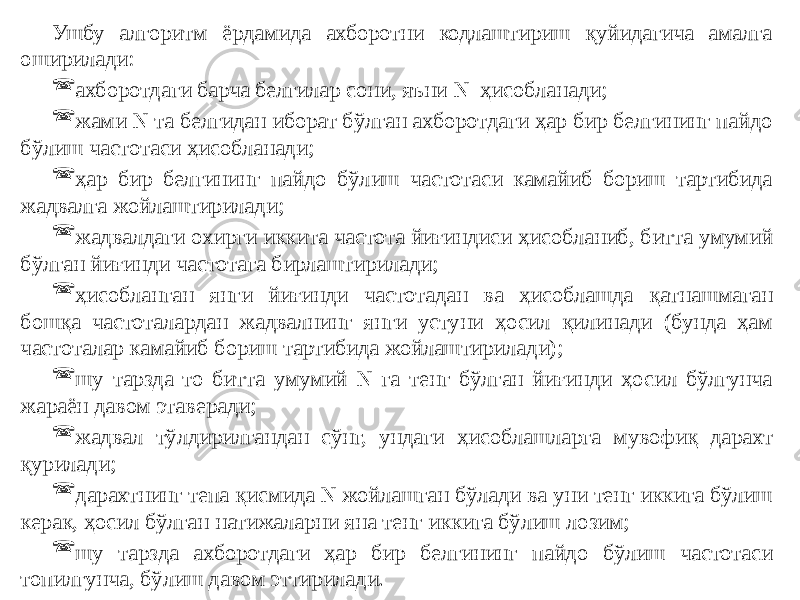 Ушбу алгоритм ёрдамида ахборотни кодлаштириш қуйидагича амалга оширилади:  ахборотдаги барча белгилар сони, яъни N ҳисобланади;  жами N та белгидан иборат бўлган ахборотдаги ҳар бир белгининг пайдо бўлиш частотаси ҳисобланади;  ҳар бир белгининг пайдо бўлиш частотаси камайиб бориш тартибида жадвалга жойлаштирилади;  жадвалдаги охирги иккита частота йиғиндиси ҳисобланиб, битта умумий бўлган йиғинди частотага бирлаштирилади;  ҳисобланган янги йиғинди частотадан ва ҳисоблашда қатнашмаган бошқа частоталардан жадвалнинг янги устуни ҳосил қилинади (бунда ҳам частоталар камайиб бориш тартибида жойлаштирилади);  шу тарзда то битта умумий N га тенг бўлган йиғинди ҳосил бўлгунча жараён давом этаверади;  жадвал тўлдирилгандан сўнг, ундаги ҳисоблашларга мувофиқ дарахт қурилади;  дарахтнинг тепа қисмида N жойлашган бўлади ва уни тенг иккига бўлиш керак, ҳосил бўлган натижаларни яна тенг иккига бўлиш лозим;  шу тарзда ахборотдаги ҳар бир белгининг пайдо бўлиш частотаси топилгунча, бўлиш давом эттирилади. 