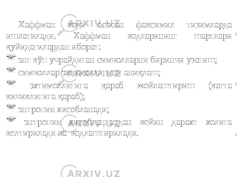 Хаффман коди асосан факсимил тизимларда ишлатилади. Хаффман кодларининг шартлари қуйидагилардан иборат:  энг кўп учрайдиган символларни биринчи узатиш;  символлар эхтимоллигини аниқлаш;  эхтимоллигига қараб жойлаштириш (катта кичиклигига қараб);  энтропия хисобланади;  энтропия хисоблангандан кейин дарахт холига келтирилади ва кодлаштирилади. 