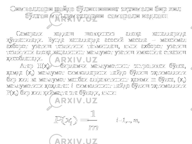 Символлари пайдо бўлишининг эҳтимоли бир хил бўлган маълумотларни самарали кодлаш Самарали кодлаш шовқинсиз алоқа каналларида қўлланилади. Бунда каналларда асосий масала – максимал ахборот узатиш тезлигини таъминлаш, яъни ахборот узатиш тезлигини алоқа каналининг маълумот узатиш имконига етказиш ҳисобланади. Агар Н(х) – бирламчи маълумотнинг энтропияси бўлса, ҳамда (x i ) маълумот символларини пайдо бўлиш эҳтимоллиги бир хил ва маълумот манбаи алфавитининг ҳажми m бўлса, (x i ) маълумотини ҳоҳлаган i символининг пайдо бўлиш эҳтимоллиги P(x i ) бир хил қийматга эга бўлади, яъни: i=1 ,.., m ,m x P i 1 ) (  