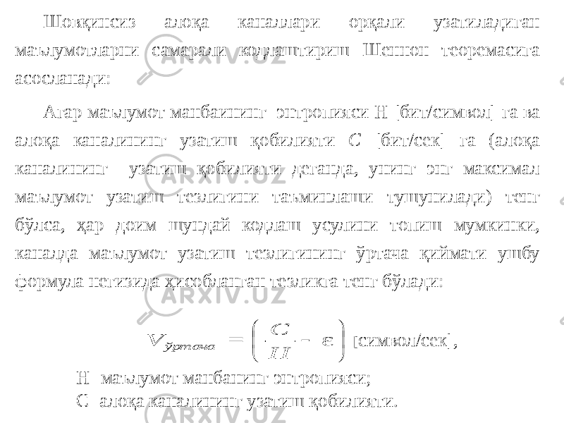 Шовқинсиз алоқа каналлари орқали узатиладиган маълумотларни самарали кодлаштириш Шеннон теоремасига асосланади: Агар маълумот манбаининг энтропияси Н [бит/символ] га ва алоқа каналининг узатиш қобилияти С [бит/сек] га (алоқа каналининг узатиш қобилияти деганда, унинг энг максимал маълумот узатиш тезлигини таъминлаши тушунилади) тенг бўлса, ҳар доим шундай кодлаш усулини топиш мумкинки, каналда маълумот узатиш тезлигининг ўртача қиймати ушбу формула негизида ҳисобланган тезликга тенг бўлади: [ символ/сек], С- алоқа каналининг узатиш қобилияти.Н- маълумот манбанинг энтропияси;       ε H C = V ўртача 