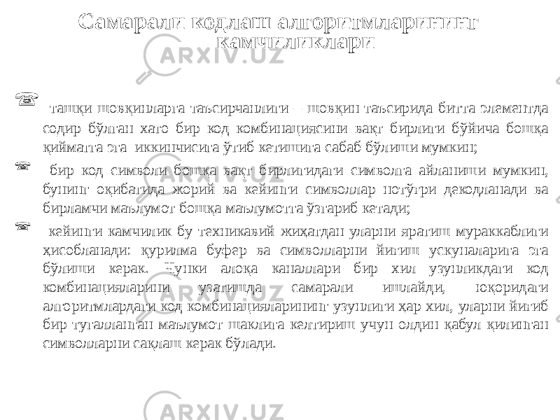 Самарали кодлаш алгоритмларининг камчиликлари  ташқи шовқинларга таъсирчанлиги – шовқин таъсирида битта элементда содир бўлган хато бир код комбинациясини вақт бирлиги бўйича бошқа қийматга эга иккинчисига ўтиб кетишига сабаб бўлиши мумкин;  бир код символи бошқа вақт бирлигидаги символга айланиши мумкин, бунинг оқибатида жорий ва кейинги символлар нотўғри декодланади ва бирламчи маълумот бошқа маълумотга ўзгариб кетади;  кейинги камчилик бу техникавий жиҳатдан уларни яратиш мураккаблиги ҳисобланади: қурилма буфер ва символларни йиғиш ускуналарига эга бўлиши керак. Чунки алоқа каналлари бир хил узунликдаги код комбинацияларини узатишда самарали ишлайди, юқоридаги алгоритмлардаги код комбинацияларининг узунлиги ҳар хил, уларни йиғиб бир тугалланган маълумот шаклига келтириш учун олдин қабул қилинган символларни сақлаш керак бўлади. 