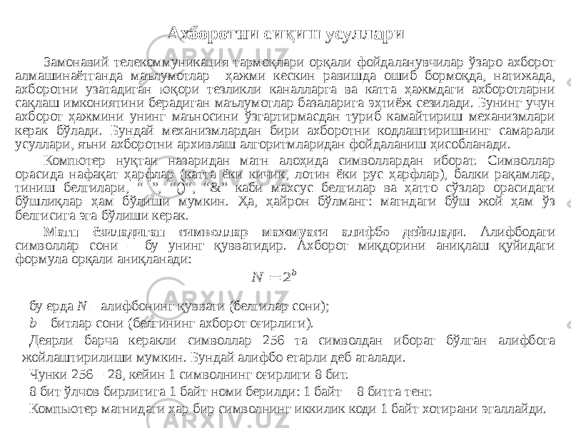 Ахборотни сиқиш усуллари Замонавий телекоммуникация тармоқлари орқали фойдаланувчилар ўзаро ахборот алмашинаётганда маълумотлар ҳажми кескин равишда ошиб бормоқда, натижада, ахборотни узатадиган юқори тезликли каналларга ва катта ҳажмдаги ахборотларни сақлаш имкониятини берадиган маълумотлар базаларига эҳтиёж сезилади. Бунинг учун ахборот ҳажмини унинг маъносини ўзгартирмасдан туриб камайтириш механизмлари керак бўлади. Бундай механизмлардан бири ахборотни кодлаштиришнинг самарали усуллари, яъни ахборотни архивлаш алгоритмларидан фойдаланиш ҳисобланади. Компютер нуқтаи назаридан матн алоҳида символлардан иборат. Символлар орасида нафақат ҳарфлар (катта ёки кичик, лотин ёки рус ҳарфлар), балки рақамлар, тиниш белгилари, “=”, “()“, “&” каби махсус белгилар ва ҳатто сўзлар орасидаги бўшлиқлар ҳам бўлиши мумкин. Ҳа, ҳайрон бўлманг: матндаги бўш жой ҳам ўз белгисига эга бўлиши керак. Матн ёзиладиган символлар мажмуаси алифбо дейилади . Алифбодаги символлар сони – бу унинг қувватидир. Ахборот миқдорини аниқлаш қуйидаги формула орқали аниқланади: бу ерда N – алифбонинг қуввати (белгилар сони); b – битлар сони (белгининг ахборот оғирлиги). Деярли барча керакли символлар 256 та символдан иборат бўлган алифбога жойлаштирилиши мумкин. Бундай алифбо етарли деб аталади. Чунки 256 = 28, кейин 1 символнинг оғирлиги 8 бит. 8 бит ўлчов бирлигига 1 байт номи берилди: 1 байт = 8 битга тенг. Компьютер матнидаги ҳар бир символнинг иккилик коди 1 байт хотирани эгаллайди.b N 2  