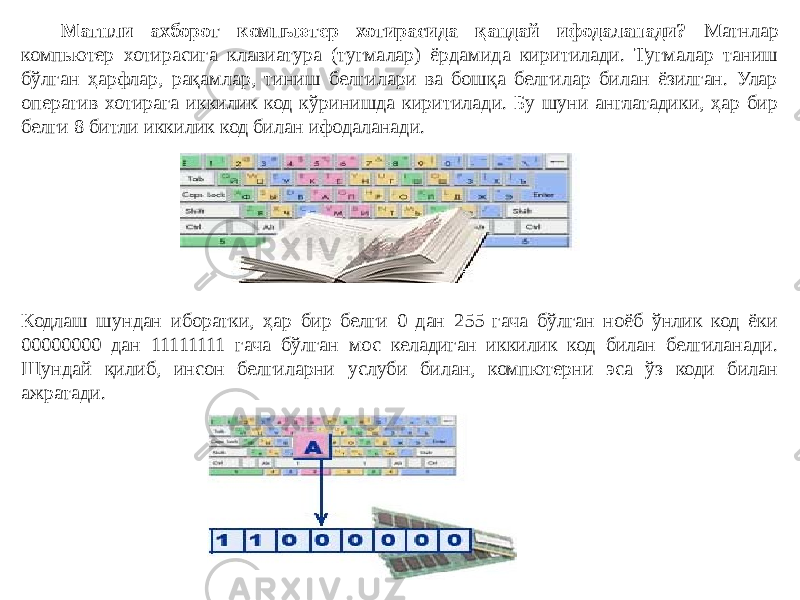 Матнли ахборот компьютер хотирасида қандай ифодаланади? Матнлар компьютер хотирасига клавиатура (тугмалар) ёрдамида киритилади. Тугмалар таниш бўлган ҳарфлар, рақамлар, тиниш белгилари ва бошқа белгилар билан ёзилган. Улар оператив хотирага иккилик код кўринишда киритилади. Бу шуни англатадики, ҳар бир белги 8 битли иккилик код билан ифодаланади. Кодлаш шундан иборатки, ҳар бир белги 0 дан 255 гача бўлган ноёб ўнлик код ёки 00000000 дан 11111111 гача бўлган мос келадиган иккилик код билан белгиланади. Шундай қилиб, инсон белгиларни услуби билан, компютерни эса ўз коди билан ажратади. 