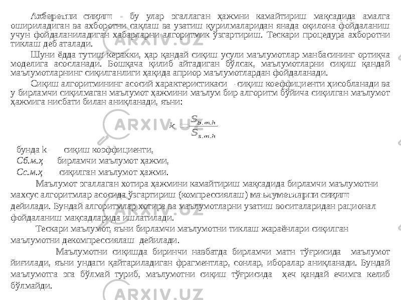 Ахборотни сиқиш - бу улар эгаллаган ҳажмни камайтириш мақсадида амалга ошириладиган ва ахборотни сақлаш ва узатиш қурилмаларидан янада оқилона фойдаланиш учун фойдаланиладиган хабарларни алгоритмик ўзгартириш. Тескари процедура ахборотни тиклаш деб аталади. Шуни ёдда тутиш керакки, ҳар қандай сиқиш усули маълумотлар манбасининг ортиқча моделига асосланади. Бошқача қилиб айтадиган бўлсак, маълумотларни сиқиш қандай маълумотларнинг сиқилганлиги ҳақида априор маълумотлардан фойдаланади. Сиқиш алгоритмининг асосий характеристикаси – сиқиш коеффициенти ҳисобланади ва у бирламчи сиқилмаган маълумот ҳажмини маълум бир алгоритм бўйича сиқилган маълумот ҳажмига нисбати билан аниқланади, яъни: бунда  k — сиқиш коэффициенти,  Сб.м.ҳ  — бирламчи маълумот ҳажми,   Сс.м.ҳ  — сиқилган маълумот ҳажми. Маълумот эгаллаган хотира ҳажмини камайтириш мақсадида бирламчи маълумотни махсус алгоритмлар асосида ўзгартириш (компрессиялаш) маълумотларни сиқиш дейилади. Бундай алгоритмлар хотира ва маълумотларни узатиш воситаларидан рационал фойдаланиш мақсадларида ишлатилади. Тескари маълумот, яъни бирламчи маълумотни тиклаш жараёнлари сиқилган маълумотни декомпрессиялаш дейилади. Маълумотни сиқишда биринчи навбатда бирламчи матн тўғрисида маълумот йиғилади, яъни ундаги қайтариладиган фрагментлар, сонлар, иборалар аниқланади. Бундай маълумотга эга бўлмай туриб, маълумотни сиқиш тўғрисида ҳеч қандай ечимга келиб бўлмайди.h ms h m b S S k . . . .  