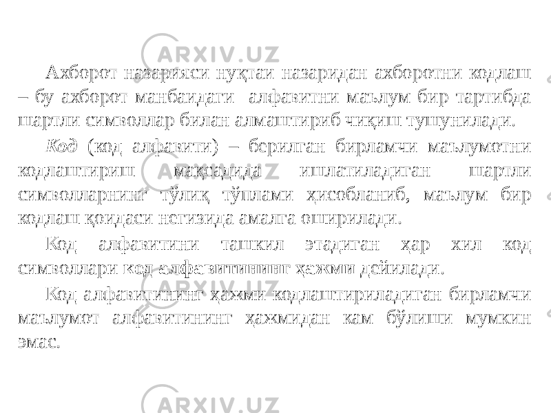 Ахборот назарияси нуқтаи назаридан ахборотни кодлаш – бу ахборот манбаидаги алфавитни маълум бир тартибда шартли символлар билан алмаштириб чиқиш тушунилади. Код (код алфавити) – берилган бирламчи маълумотни кодлаштириш мақсадида ишлатиладиган шартли символларнинг тўлиқ тўплами ҳисобланиб, маълум бир кодлаш қоидаси негизида амалга оширилади. Код алфавитини ташкил этадиган ҳар хил код символлари код алфавитининг ҳажми дейилади. Код алфавитининг ҳажми кодлаштириладиган бирламчи маълумот алфавитининг ҳажмидан кам бўлиши мумкин эмас. 