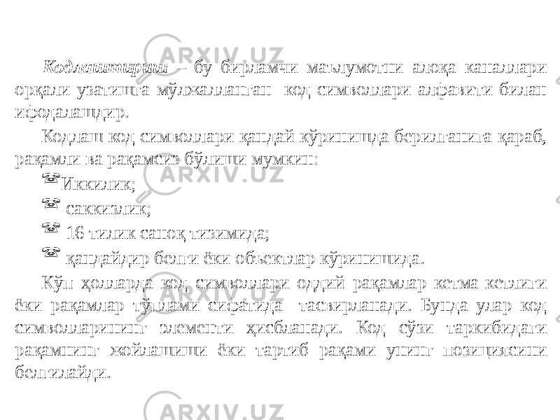 Кодлаштириш – бу бирламчи маълумотни алоқа каналлари орқали узатишга мўлжалланган код символлари алфавити билан ифодалашдир. Кодлаш код символлари қандай кўринишда берилганига қараб, рақамли ва рақамсиз бўлиши мумкин:  Иккилик;  саккизлик;  16 тилик саноқ тизимида;  қандайдир белги ёки объектлар кўринишида. Кўп ҳолларда код символлари оддий рақамлар кетма-кетлиги ёки рақамлар тўплами сифатида тасвирланади. Бунда улар код символларининг элементи ҳисбланади. Код сўзи таркибидаги рақамнинг жойлашиши ёки тартиб рақами унинг позициясини белгилайди. 