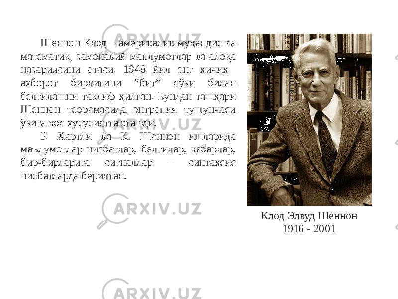 Клод Элвуд Шеннон 1916 - 2001Шеннон Клод – америкалик муҳандис ва математик, замонавий маълумотлар ва алоқа назариясини отаси. 1948 йил энг кичик ахборот бирлигини “бит” сўзи билан белгилашни таклиф қилган. Бундан ташқари Шеннон теоремасида энтропия тушунчаси ўзига хос хусусиятга эга эди. Р. Хартли ва К. Шеннон ишларида маълумотлар нисбатлар, белгилар, хабарлар, бир-бирларига сигналлар – синтаксис нисбатларда берилган. 