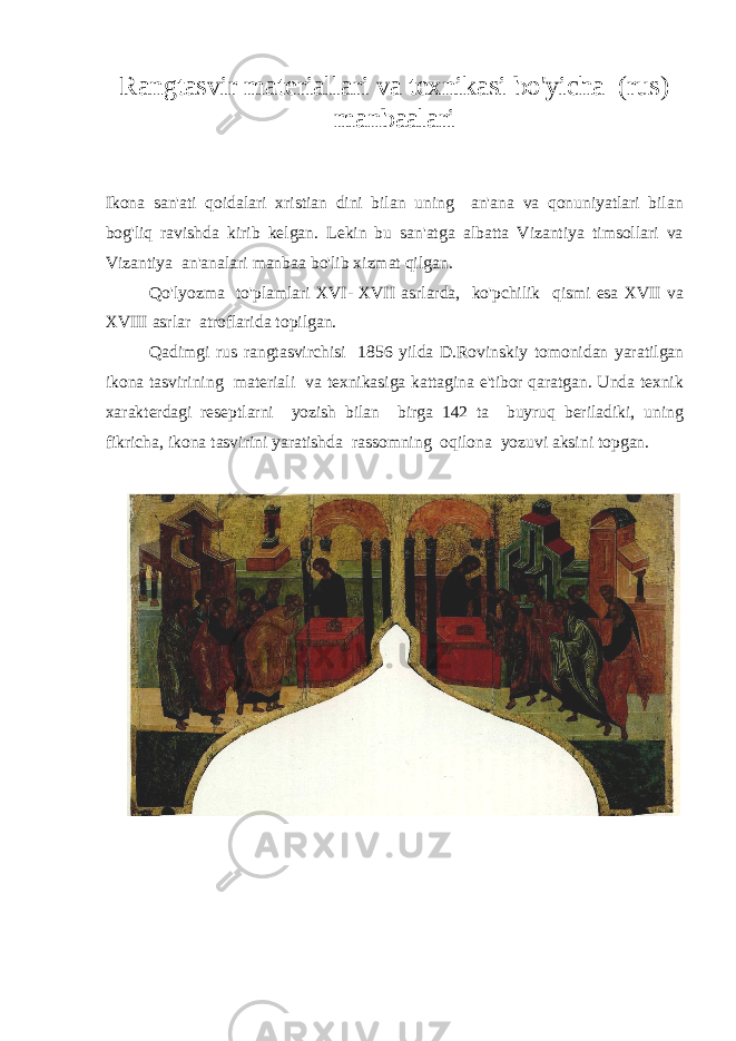 Rangtasvir materiallari va texnikasi bo&#39;yicha (rus) manbaalari Ikona san&#39;ati qoidalari xristian dini bilan uning an&#39;ana va qonuniyatlari bilan bog&#39;liq ravishda kirib kelgan. Lekin bu san&#39;atga albatta Vizantiya timsollari va Vizantiya an&#39;analari manbaa bo&#39;lib xizmat qilgan. Qo&#39;lyozma to&#39;plamlari XVI- XVII asrlarda, ko&#39;pchilik qismi esa XVII va XVIII asrlar atroflarida topilgan. Qadimgi rus rangtasvirchisi 1856 yilda D.Rovinskiy tomonidan yaratilgan ikona tasvirining materiali va texnikasiga kattagina e&#39;tibor qaratgan. Unda texnik xarakterdagi reseptlarni yozish bilan birga 142 ta buyruq beriladiki, uning fikricha, ikona tasvirini yaratishda rassomning oqilona yozuvi aksini topgan. 