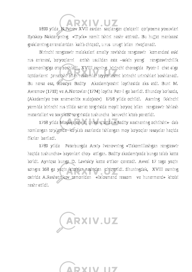 1899 yilda N.Petrov XVII asrdan saqlangan qiziqarli qo&#39;lyozma yozuvlari Episkop Nektariyning «Tipik» nomli ishini nashr ettiradi. Bu hujjat manbaasi greklarning an&#39;analaridan kelib chiqadi, u rus urug&#39;i bilan rivojlanadi. Birinchi rangtasvir malakalari amaliy ravishda rangtasvir komandasi eski rus an&#39;anasi, bo&#39;yoqlarni artish usulidan asta –sekin yangi rangtasvirchilik ustamonligiga o&#39;ta boshladi., XVIII asrning birinchi choragida Pyotr-I chet elga iqtidorlarni jo&#39;natishi bilan rassomlar tayyorlashni birinchi urinishlari boshlanadi. Bu narsa esa, Rossiya Badiiy Akademiyasini loyihasida aks etdi. Buni M. Avramov (1719) va A.Nartovlar (1724) loyiha Petr-I ga berildi. Shunday bo&#39;lsada, (Akademiya trex znamenitix xudojestv) 1758 yilda ochildi. Asrning ikkinchi yarmida birinchi rus tilida san&#39;at to&#39;g&#39;risida moyli bo&#39;yoq bilan rangtasvir ishlash materiallari va texnikasi to&#39;g&#39;risida tushuncha beruvchi kitob yaratildi. 1768 yilda Moskva davlat universitetida «Badiiy xazinaning ochilishi»- deb nomlangan to&#39;plamda ko&#39;plab asarlarda ishlangan moy bo&#39;yoqlar reseptlar haqida fikrlar beriladi. 1789 yilda Peterburgda Arxip Ivanovning «Takomillashgan rangtasvir haqida tushuncha» bayonlari chop etilgan. Badiiy akademiyada bunga talab katta bo&#39;ldi. Ayniqsa bunga D. Leviskiy katta e&#39;tibor qaratadi. Avval 17 taga yaqin so&#39;ngra 368 ga yaqin kitoblar nashrdan chiqarildi. Shuningdek, XVIII asrning oxirida A.Reshetnikov tomonidan «Ixlosmand rassom va hunarmand» kitobi nashr etildi. 