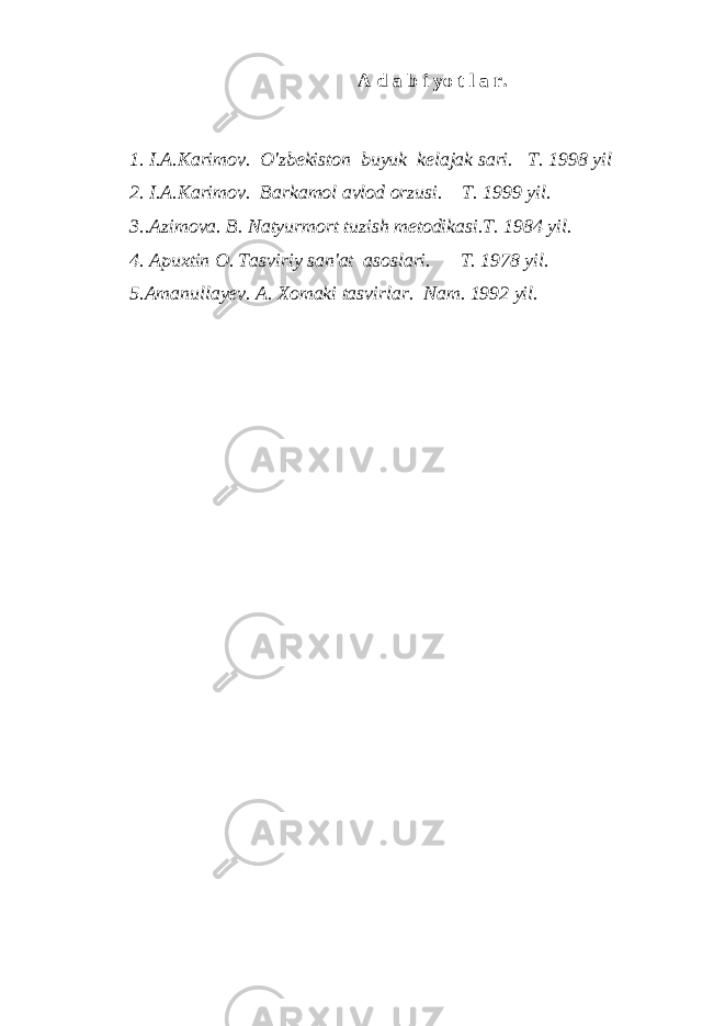 A d a b i yo t l a r. 1. I.A.Karimov. O&#39;zbekiston buyuk kelajak sari. T. 1998 yil 2. I.A.Karimov. Barkamol avlod orzusi. T. 1999 yil. 3..Azimova. B. Natyurmort tuzish metodikasi.T. 1984 yil. 4. Apuxtin O. Tasviriy san&#39;at asoslari. T. 1978 yil. 5.Amanullayev. A. Xomaki tasvirlar. Nam. 1992 yil. 