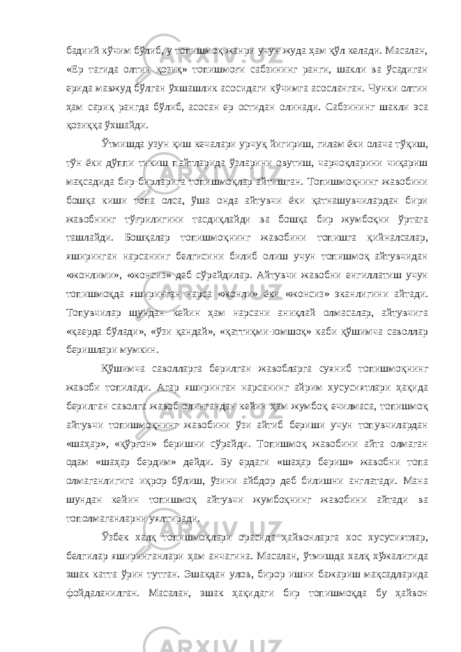 бадиий кўчим бўлиб, у топишмоқ жанри учун жуда ҳам қўл келади. Масалан, «Ер тагида олтин қозиқ» топишмоғи сабзининг ранги, шакли ва ўсадиган ерида мавжуд бўлган ўхшашлик асосидаги кўчимга асосланган. Чунки олтин ҳам сариқ рангда бўлиб, асосан ер остидан олинади. Сабзининг шакли эса қозиққа ўхшайди. Ўтмишда узун қиш кечалари урчуқ йигириш, гилам ёки олача тўқиш, тўн ёки дўппи тикиш пайтларида ўзларини овутиш, чарчоқларини чиқариш мақсадида бир-бирларига топишмоқлар айтишган. Топишмоқнинг жавобини бошқа киши топа олса, ўша онда айтувчи ёки қатнашувчилардан бири жавобнинг тўғрилигини тасдиқлайди ва бошқа бир жумбоқни ўртага ташлайди. Бошқалар топишмоқнинг жавобини топишга қийналсалар, яширинган нарсанинг белгисини билиб олиш учун топишмоқ айтувчидан «жонлими», «жонсиз» деб сўрайдилар. Айтувчи жавобни енгиллатиш учун топишмоқда яширинган нарса «жонли» ёки «жонсиз» эканлигини айтади. Топувчилар шундан кейин ҳам нарсани аниқлай олмасалар, айтувчига «қаерда бўлади», «ўзи қандай», «қаттиқми-юмшоқ» каби қўшимча саволлар беришлари мумкин. Қўшимча саволларга берилган жавобларга суяниб топишмоқнинг жавоби топилади. Агар яширинган нарсанинг айрим хусусиятлари ҳақида берилган саволга жавоб олингандан кейин ҳам жумбоқ ечилмаса, топишмоқ айтувчи топишмоқнинг жавобини ўзи айтиб бериши учун топувчилардан «шаҳар», «қўрғон» беришни сўрайди. Топишмоқ жавобини айта олмаган одам «шаҳар бердим» дейди. Бу ердаги «шаҳар бериш» жавобни топа олмаганлигига иқрор бўлиш, ўзини айбдор деб билишни англатади. Мана шундан кейин топишмоқ айтувчи жумбоқнинг жавобини айтади ва тополмаганларни уялтиради. Ўзбек халқ топишмоқлари орасида ҳайвонларга хос хусусиятлар, белгилар яширинганлари ҳам анчагина. Масалан, ўтмишда халқ хўжалигида эшак катта ўрин тутган. Эшакдан улов, бирор ишни бажариш мақсадларида фойдаланилган. Масалан, эшак ҳақидаги бир топишмоқда бу ҳайвон 