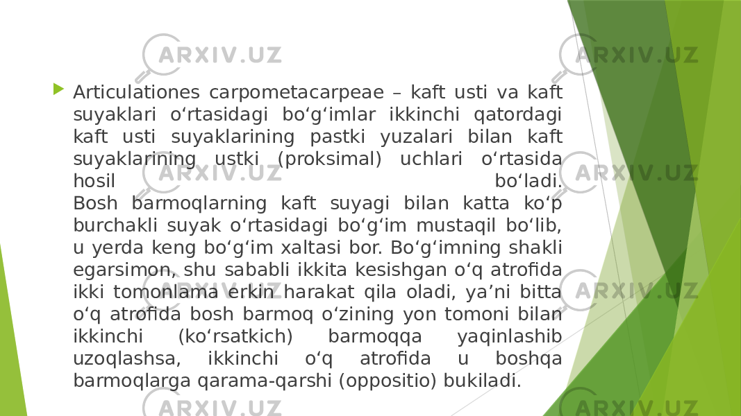  Articulationes carpometacarpeae – kaft usti va kaft suyaklari o‘rtasidagi bo‘g‘imlar ikkinchi qatordagi kaft usti suyaklarining pastki yuzalari bilan kaft suyaklarining ustki (proksimal) uchlari o‘rtasida hosil bo‘ladi. Bosh barmoqlarning kaft suyagi bilan katta ko‘p burchakli suyak o‘rtasidagi bo‘g‘im mustaqil bo‘lib, u yerda keng bo‘g‘im xaltasi bor. Bo‘g‘imning shakli egarsimon, shu sababli ikkita kesishgan o‘q atrofida ikki tomonlama erkin harakat qila oladi, ya’ni bitta o‘q atrofida bosh barmoq o‘zining yon tomoni bilan ikkinchi (ko‘rsatkich) barmoqqa yaqinlashib uzoqlashsa, ikkinchi o‘q atrofida u boshqa barmoqlarga qarama-qarshi (oppositio) bukiladi. 