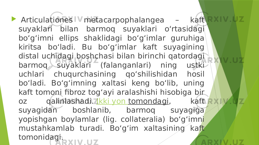    Articulationes metacarpophalangea – kaft suyaklari bilan barmoq suyaklari o‘rtasidagi bo‘g‘imni ellips shaklidagi bo‘g‘imlar guruhiga kiritsa bo‘ladi. Bu bo‘g‘imlar kaft suyagining distal uchidagi boshchasi bilan birinchi qatordagi barmoq suyaklari (falanganlari) ning ustki uchlari chuqurchasining qo‘shilishidan hosil bo‘ladi. Bo‘g‘imning xaltasi keng bo‘lib, uning kaft tomoni fibroz tog‘ayi aralashishi hisobiga bir oz qalinlashadi.  Ikki yon tomondagi , kaft suyagidan boshlanib, barmoq suyagiga yopishgan boylamlar (lig. collateralia) bo‘g‘imni mustahkamlab turadi. Bo‘g‘im xaltasining kaft tomonidagi. 