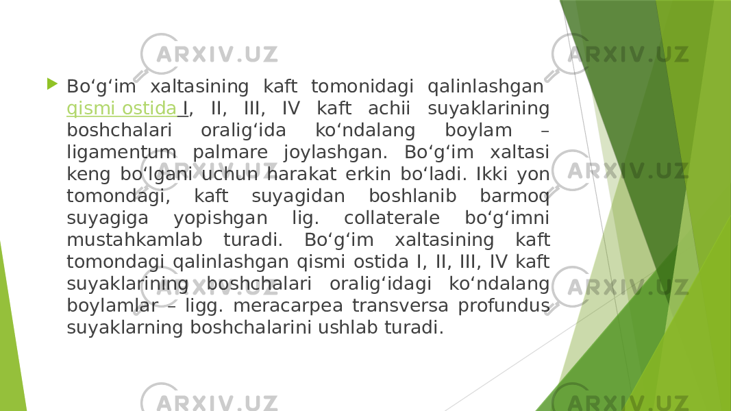  Bo‘g‘im xaltasining kaft tomonidagi qalinlashgan  qismi ostida I , II, III, IV kaft achii suyaklarining boshchalari oralig‘ida ko‘ndalang boylam – ligamentum palmare joylashgan. Bo‘g‘im xaltasi keng bo‘lgani uchun harakat erkin bo‘ladi. Ikki yon tomondagi, kaft suyagidan boshlanib barmoq suyagiga yopishgan lig. collaterale bo‘g‘imni mustahkamlab turadi. Bo‘g‘im xaltasining kaft tomondagi qalinlashgan qismi ostida I, II, III, IV kaft suyaklarining boshchalari oralig‘idagi ko‘ndalang boylamlar – ligg. meracarpea transversa profundus suyaklarning boshchalarini ushlab turadi.  