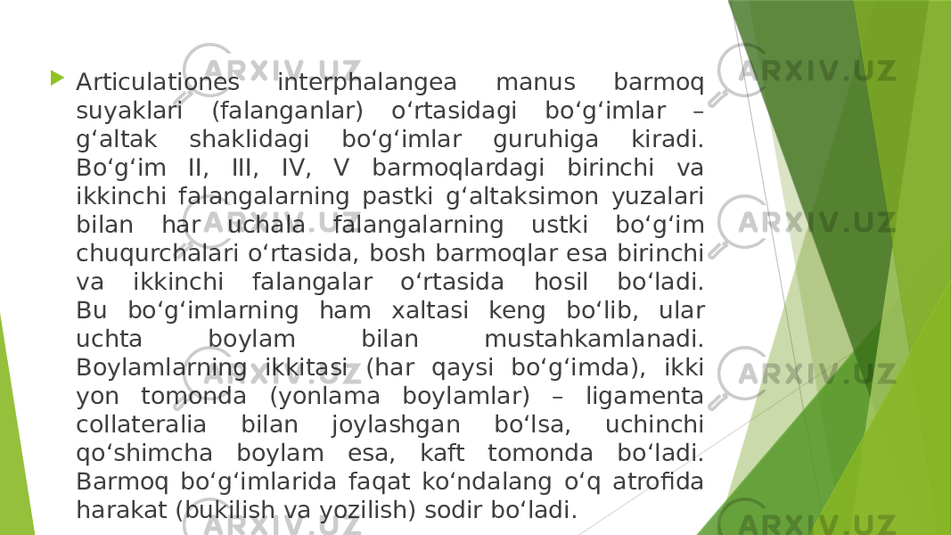  Articulationes interphalangea manus barmoq suyaklari (falanganlar) o‘rtasidagi bo‘g‘imlar – g‘altak shaklidagi bo‘g‘imlar guruhiga kiradi. Bo‘g‘im II, III, IV, V barmoqlardagi birinchi va ikkinchi falangalarning pastki g‘altaksimon yuzalari bilan har uchala falangalarning ustki bo‘g‘im chuqurchalari o‘rtasida, bosh barmoqlar esa birinchi va ikkinchi falangalar o‘rtasida hosil bo‘ladi. Bu bo‘g‘imlarning ham xaltasi keng bo‘lib, ular uchta boylam bilan mustahkamlanadi. Boylamlarning ikkitasi (har qaysi bo‘g‘imda), ikki yon tomonda (yonlama boylamlar) – ligamenta collateralia bilan joylashgan bo‘lsa, uchinchi qo‘shimcha boylam esa, kaft tomonda bo‘ladi. Barmoq bo‘g‘imlarida faqat ko‘ndalang o‘q atrofida harakat (bukilish va yozilish) sodir bo‘ladi. 