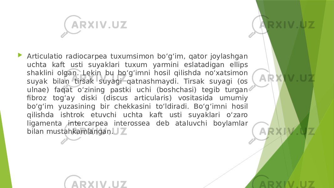  Articulatio radiocarpea tuxumsimon bo‘g‘im, qator joylashgan uchta kaft usti suyaklari tuxum yarmini eslatadigan ellips shaklini olgan. Lekin bu bo‘g‘imni hosil qilishda no‘xatsimon suyak bilan tirsak suyagi qatnashmaydi. Tirsak suyagi (os ulnae) faqat o‘zining pastki uchi (boshchasi) tegib turgan fibroz tog‘ay diski (discus articularis) vositasida umumiy bo‘g‘im yuzasining bir chekkasini to‘ldiradi. Bo‘g‘imni hosil qilishda ishtrok etuvchi uchta kaft usti suyaklari o‘zaro ligamenta intercarpea interossea deb ataluvchi boylamlar bilan mustahkamlangan. 