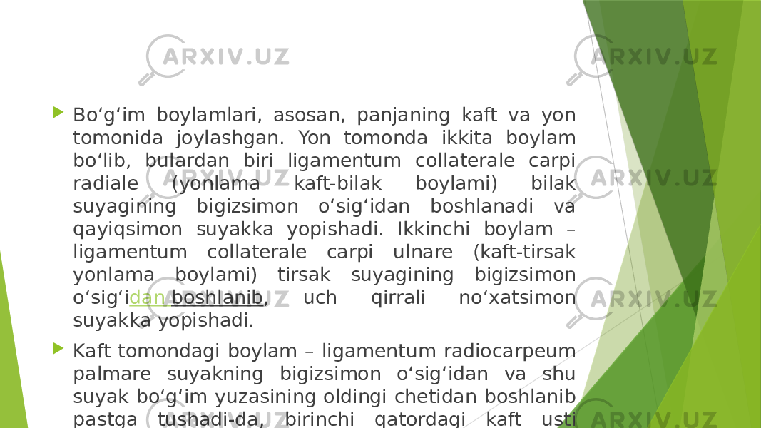  Bo‘g‘im boylamlari, asosan, panjaning kaft va yon tomonida joylashgan. Yon tomonda ikkita boylam bo‘lib, bulardan biri ligamentum collaterale carpi radiale (yonlama kaft-bilak boylami) bilak suyagining bigizsimon o‘sig‘idan boshlanadi va qayiqsimon suyakka yopishadi. Ikkinchi boylam – ligamentum collaterale carpi ulnare (kaft-tirsak yonlama boylami) tirsak suyagining bigizsimon o‘sig‘i dan boshlanib , uch qirrali no‘xatsimon suyakka yopishadi.  Kaft tomondagi boylam – ligamentum radiocarpeum palmare suyakning bigizsimon o‘sig‘idan va shu suyak bo‘g‘im yuzasining oldingi chetidan boshlanib pastga tushadi-da, birinchi qatordagi kaft usti suyaklariga tarqalib yopishadi. Ikkinchi boylam – ligamentum radiocarpeum dorsale panjaning orqa tomonida turadi. 