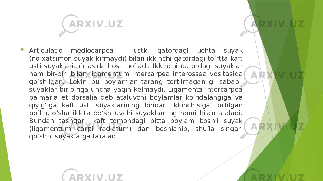  Articulatio mediocarpea – ustki qatordagi uchta suyak (no‘xatsimon suyak kirmaydi) bilan ikkinchi qatordagi to‘rtta kaft usti suyaklari o‘rtasida hosil bo‘ladi. Ikkinchi qatordagi suyaklar ham bir-biri bilan ligamentum intercarpea interossea vositasida qo‘shilgan. Lekin bu boylamlar tarang tortilmaganligi sababli suyaklar bir-biriga uncha yaqin kelmaydi. Ligamenta intercarpea palmaria et dorsalia deb ataluvchi boylamlar ko‘ndalangiga va qiyig‘iga kaft usti suyaklarining biridan ikkinchisiga tortilgan bo‘lib, o‘sha ikkita qo‘shiluvchi suyaklarning nomi bilan ataladi. Bundan tashqari, kaft tomondagi bitta boylam boshli suyak (ligamentum carpi radiatum) dan boshlanib, shu’la singari qo‘shni suyaklarga taraladi. 