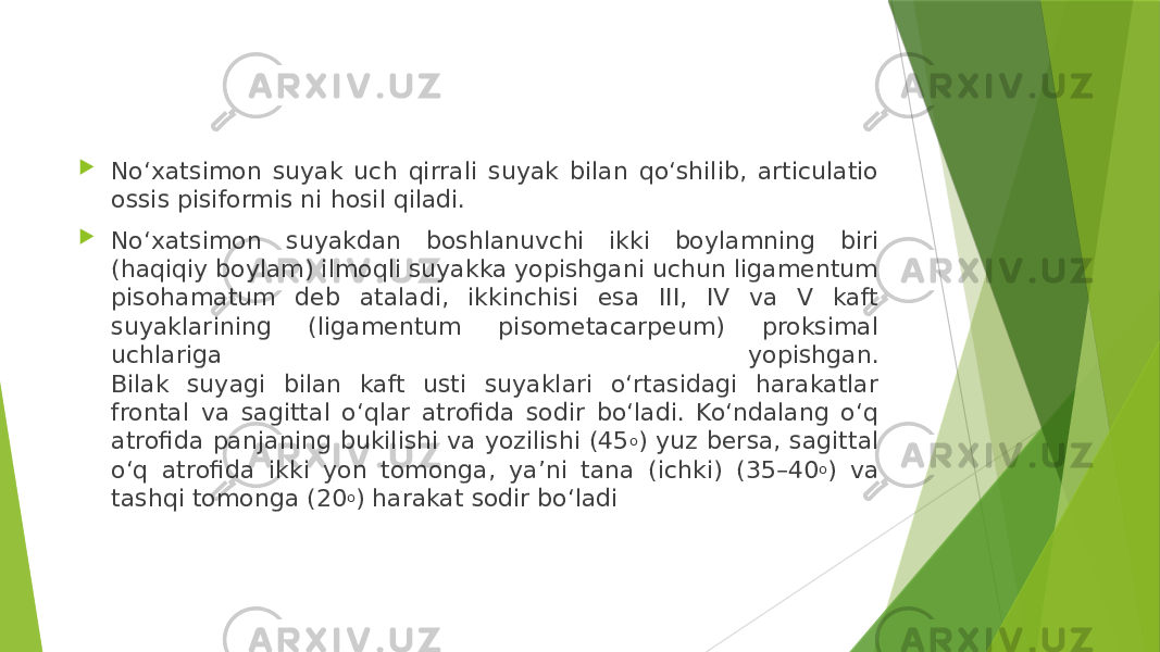  No‘xatsimon suyak uch qirrali suyak bilan qo‘shilib, articulatio ossis pisiformis ni hosil qiladi.  No‘xatsimon suyakdan boshlanuvchi ikki boylamning biri (haqiqiy boylam) ilmoqli suyakka yopishgani uchun ligamentum pisohamatum deb ataladi, ikkinchisi esa III, IV va V kaft suyaklarining (ligamentum pisometacarpeum) proksimal uchlariga yopishgan. Bilak suyagi bilan kaft usti suyaklari o‘rtasidagi harakatlar frontal va sagittal o‘qlar atrofida sodir bo‘ladi. Ko‘ndalang o‘q atrofida panjaning bukilishi va yozilishi (45 o ) yuz bersa, sagittal o‘q atrofida ikki yon tomonga, ya’ni tana (ichki) (35–40 o ) va tashqi tomonga (20 o ) harakat sodir bo‘ladi 