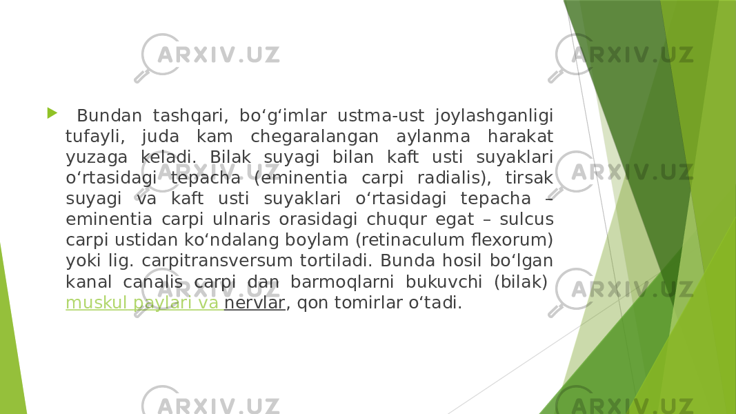  Bundan tashqari, bo‘g‘imlar ustma-ust joylashganligi tufayli, juda kam chegaralangan aylanma harakat yuzaga keladi. Bilak suyagi bilan kaft usti suyaklari o‘rtasidagi tepacha (eminentia carpi radialis), tirsak suyagi va kaft usti suyaklari o‘rtasidagi tepacha – eminentia carpi ulnaris orasidagi chuqur egat – sulcus carpi ustidan ko‘ndalang boylam (retinaculum flexorum) yoki lig. carpitransversum tortiladi. Bunda hosil bo‘lgan kanal canalis carpi dan barmoqlarni bukuvchi (bilak)  muskul paylari va nervlar , qon tomirlar o‘tadi. 