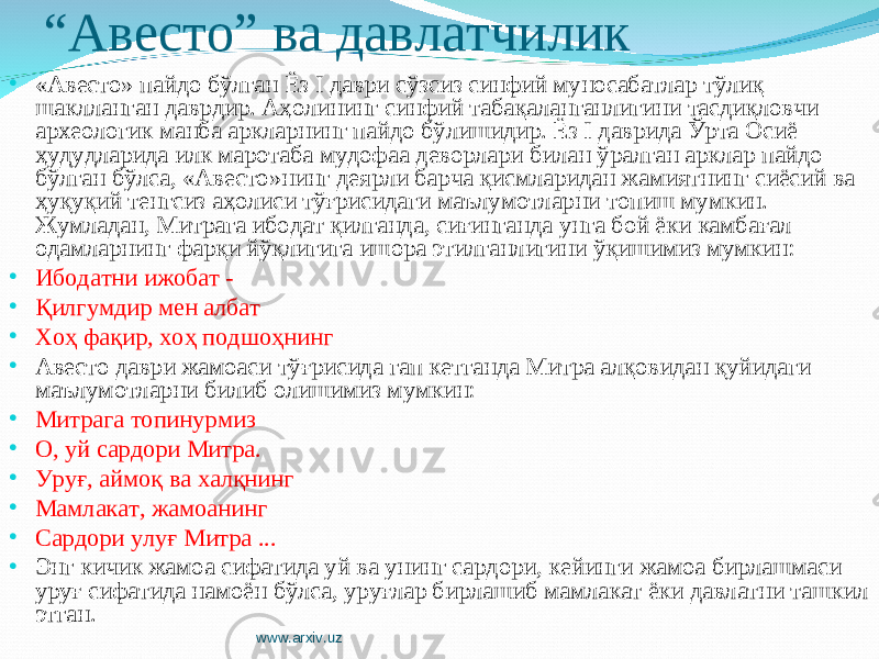 “ Авесто” ва давлатчилик • «Авесто» пайдо бўлган Ёз I даври сўзсиз синфий муносабатлар тўлиқ шаклланган даврдир. Аҳолининг синфий табақаланганлигини тасдиқловчи археологик манба аркларнинг пайдо бўлишидир. Ёз I даврида Ўрта Осиё ҳудудларида илк маротаба мудофаа деворлари билан ўралган арклар пайдо бўлган бўлса, «Авесто»нинг деярли барча қисмларидан жамиятнинг сиёсий ва ҳуқуқий тенгсиз аҳолиси тўғрисидаги маълумотларни топиш мумкин. Жумладан, Митрага ибодат қилганда, сиғинганда унга бой ёки камбағал одамларнинг фарқи йўқлигига ишора этилганлигини ўқишимиз мумкин: • Ибодатни ижобат - • Қилгумдир мен албат • Хоҳ фақир, хоҳ подшоҳнинг • Авесто даври жамоаси тўғрисида гап кетганда Митра алқовидан қуйидаги маълумотларни билиб олишимиз мумкин: • Митрага топинурмиз • О, уй сардори Митра. • Уруғ, аймоқ ва халқнинг • Мамлакат, жамоанинг • Сардори улуғ Митра ... • Энг кичик жамоа сифатида уй ва унинг сардори, кейинги жамоа бирлашмаси уруғ сифатида намоён бўлса, уруғлар бирлашиб мамлакат ёки давлатни ташкил этган. www.arxiv.uz 