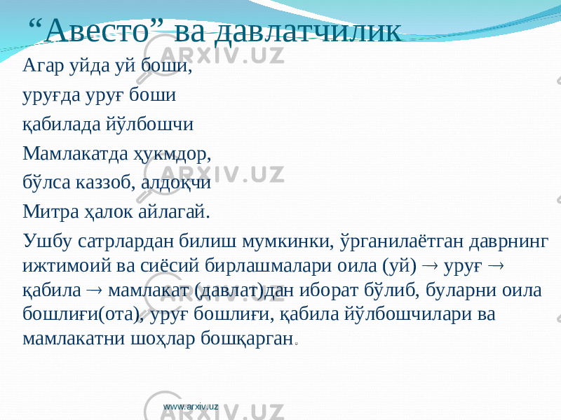 “ Авесто” ва давлатчилик Агар уйда уй боши, уруғда уруғ боши қабилада йўлбошчи Мамлакатда ҳукмдор, бўлса каззоб, алдоқчи Митра ҳалок айлагай. Ушбу сатрлардан билиш мумкинки, ўрганилаётган даврнинг ижтимоий ва сиёсий бирлашмалари оила (уй)  уруғ  қабила  мамлакат (давлат)дан иборат бўлиб, буларни оила бошлиғи(ота), уруғ бошлиғи, қабила йўлбошчилари ва мамлакатни шоҳлар бошқарган . www.arxiv.uz 