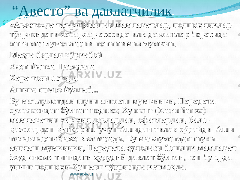 “ Авесто” ва давлатчилик • «Авесто»да таърифланган мамлакатлар, подшоҳликлар тўғрисидаги хабарлар асосида илк давлатлар борасида янги маълумотларни топишимиз мумкин. Мазда берган кўркабой Хаошйанха Парадата Хара тоғи остида Ашига номоз йўллаб... Бу маълумотдан шуни англаш мумкинки, Парадата сулоласидан бўлган подшоҳ Хушанг (Хаошйанха) мамлакатни ҳар хил девлардан, офатлардан, бало- қазолардан қутқариш учун Ашидан тилак сўрайди. Аши тилакларни бажо келтиради. Бу маълумотдан шуни англаш мумкинки, Парадата сулоласи бошлиқ мамлакат ёхуд «ном» типидаги ҳудудий давлат бўлган, гап бу ерда унинг подшоҳи Хушанг тўғрисида кетмоқда. www.arxiv.uz 