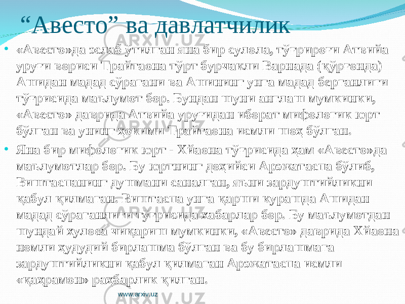 “ Авесто” ва давлатчилик • «Авесто»да эслаб ўтилган яна бир сулола, тўғрироғи Атвийа уруғи вориси Трайтаона тўрт бурчакли Варнада (қўрғонда) Ашидан мадад сўрагани ва Ашининг унга мадад берганлиги тўғрисида маълумот бор. Бундан шуни англаш мумкинки, «Авесто» даврида Атвийа уруғидан иборат мифологик юрт бўлган ва унинг ҳокими Трайтаона исмли шоҳ бўлган. • Яна бир мифологик юрт - Хйаона тўғрисида ҳам «Авесто» да маълумотлар б ор . Бу юртнинг доҳийси Арэжатаспа бўлиб, Виштаспанинг душмани саналган, яъни зардуштийликни қабул қилмаган. Виштаспа унга қарши курашда Ашидан мадад сўраганлиги тўғрисида хабарлар бор. Бу маълумотдан шундай хулоса чиқариш мумкинки, «Авесто» даврида Хйаона номли ҳудудий бирлашма бўлган ва бу бирлашмага зардуштийликни қабул қилмаган Арэжатаспа исмли «қаҳрамон» раҳбарлик қилган. www.arxiv.uz 