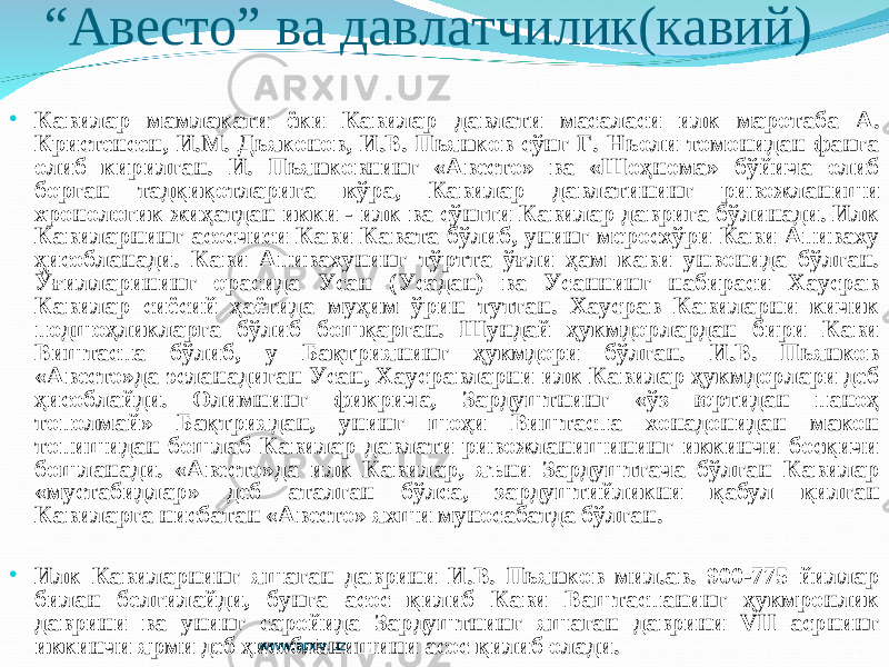 “ Авесто” ва давлатчилик(кавий) • Кавилар мамлакати ёки Кавилар давлати масаласи илк маротаба А. Кристенсен, И.М. Дьяконов, И.В. Пьянков сўнг Г. Ньоли томонидан фанга олиб кирилган. И. Пьянковнинг «Авесто» ва «Шоҳнома» бўйича олиб борган тадқиқотларига кўра, Кавилар давлатининг ривожланиши хронологик жиҳатдан икки - илк ва сўнгги Кавилар даврига бўлинади. Илк Кавиларнинг асосчиси Кави Кавата бўлиб, унинг меросхўри Кави Апиваху ҳисобланади. Кави Апивахунинг тўртта ўғли ҳам кави унвонида бўлган. Ўғилларининг орасида Усан (Усадан) ва Усаннинг набираси Хаусрав Кавилар сиёсий ҳаётида муҳим ўрин тутган. Хаусрав Кавиларни кичик подшоҳликларга бўлиб бошқарган. Шундай ҳукмдорлардан бири Кави Виштаспа бўлиб, у Бақтриянинг ҳукмдори бўлган. И.В. Пьянков «Авесто»да эсланадиган Усан, Хаусравларни илк Кавилар ҳукмдорлари деб ҳисоблайди. Олимнинг фикрича, Зардуштнинг «ўз юртидан паноҳ тополмай» Бақтриядан, унинг шоҳи Виштаспа хонадонидан макон топишидан бошлаб Кавилар давлати ривожланишининг иккинчи босқичи бошланади. «Авесто»да илк Кавилар, яъни Зардуштгача бўлган Кавилар «мустабидлар» деб аталган бўлса, зардуштийликни қабул қилган Кавиларга нисбатан «Авесто» яхши муносабатда бўлган. • Илк Кавиларнинг яшаган даврини И.В. Пьянков мил.ав. 900-775 йиллар билан белгилайди, бунга асос қилиб Кави Ваштаспанинг ҳукмронлик даврини ва унинг саройида Зардуштнинг яшаган даврини VII асрнинг иккинчи ярми деб ҳисобланишини асос қилиб олади. www.arxiv.uz 