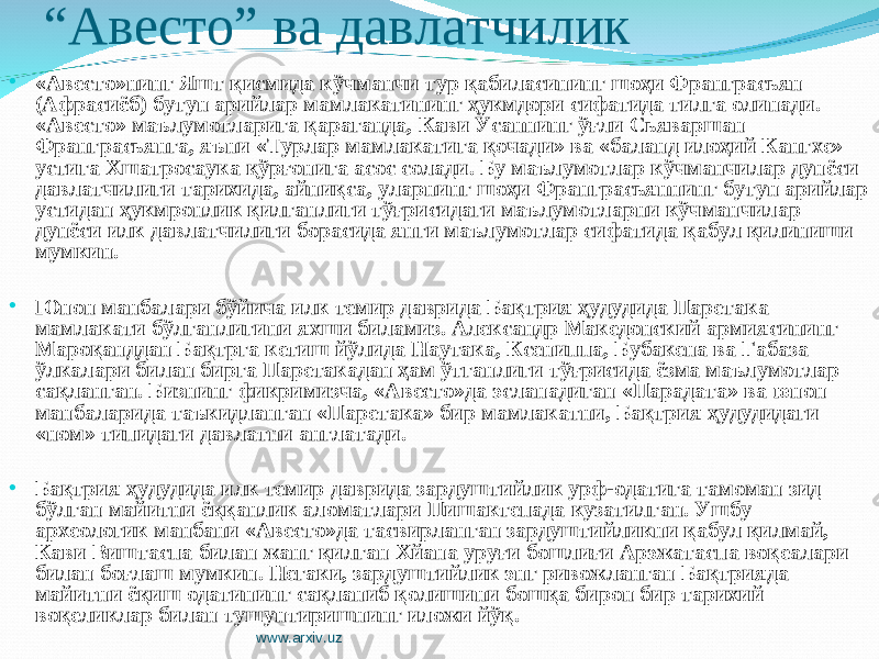 “ Авесто” ва давлатчилик • «Авесто»нинг Яшт қисмида кўчманчи тур қабиласининг шоҳи Франграсьян (Афрасиёб) бутун арийлар мамлакатининг ҳукмдори сифатида тилга олинади. «Авесто» маълумотларига қараганда, Кави Усаннинг ўғли Сьяваршан Франграсьянга, яъни «Турлар мамлакатига қочади» ва «баланд илоҳий Кангхе» устига Хшатросаука қўрғонига асос солади. Бу маълумотлар кўчманчилар дунёси давлатчилиги тарихида, айниқса, уларнинг шоҳи Франграсьяннинг бутун арийлар устидан ҳукмронлик қилганлиги тўғрисидаги маълумотларни кўчманчилар дунёси илк давлатчилиги борасида янги маълумотлар сифатида қабул қилиниши мумкин. • Юнон манбалари бўйича илк темир даврида Бақтрия ҳудудида Паретака мамлакати бўлганлигини яхши биламиз. Александр Македонский армиясининг Мароқанддан Бақтрга кетиш йўлида Наутака, Ксениппа, Бубакена ва Габаза ўлкалари билан бирга Паретакадан ҳам ўтганлиги тўғрисида ёзма маълумотлар сақланган. Бизнинг фикримизча, «Авесто»да эсланадиган «Парадата» ва ю нон манбаларида таъкидланган «Паретака» бир мамлакатни, Бақтрия ҳудудидаги «ном» типидаги давлатни англатади. • Бақтрия ҳудудида илк темир даврида зардуштийлик урф-одатига тамоман зид бўлган майитни ёққанлик аломатлари Пишактепада кузатилган. Ушбу археологик манбани «Авесто»да тасвирланган зардуштийликни қабул қилмай, Кави Виштаспа билан жанг қилган Хйана уруғи бошлиғи Арэжатаспа воқеалари билан боғлаш мумкин. Негаки, зардуштийлик энг ривожланган Бақтрияда майитни ёқиш одатининг сақланиб қолишини бошқа бирон бир тарихий воқеликлар билан тушунтиришнинг иложи йўқ. www.arxiv.uz 