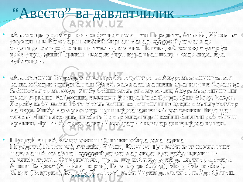 “ Авесто” ва давлатчилик • «Авесто»да уруғлар номи сифатида эсланган Парадата, Атвийа, Хйона ва умуман илк Кавиларни сиёсий бирлашмалар, ҳудудий давлатлар сифатида эътироф этишни таклиф этамиз. Негаки, «Авесто»да улар ўз эрки учун, диний эркинликлари учун курашган шоҳликлар сифатида куйланади. • «Авесто»нинг Видевдат алқовида Заратуштра ва Ахурамазданинг савол ва жавоблари ифодаланган бўлиб, мамлакатларнинг яратилиши борасида баённомалар мавжуд. Ушбу баённомаларга мувофиқ Ахурамазданинг энг аввал Арьяна-Вайджани, иккинчи ўринда Гава Сугда, сўнг Мору, Бахди, Хоройу каби жами 16 та мамлакатни «яратганлиги» ҳақида маълумотлар мавжуд. Ушбу маълумотлар шуни кўрсатадики «Авесто»нинг Видевдат алқови Яшт алқовига нисбатан давр жиҳатидан кейин ёзилган деб айтиш мумкин. Чунки бу ерда тарихий географик номлар аниқ кўрсатилган. • Шундай қилиб, «Авесто»нинг Яшт китобида эсланадиган Парадата(Паретака), Атвийа, Хйана, Кави ва Тур каби юрт номларини шаклланиб келаётган ҳудудий давлатлар сифатида қабул қилишни таклиф этамиз. Фикримизча, шу ва шу каби ҳудудий давлатлар асосида Аряна-Вайджа (Арийлар юрти), Гава Сугда (Сўғд), Мору (Марғиёна), Бахди (Бақтрия), Хоройу (Хваразм) каби йирик давлатлар пайдо бўлган. www.arxiv.uz 