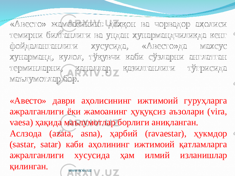 «Авесто» жамоасининг деҳқон ва чорвадор аҳолиси темирни билганлиги ва ундан ҳунармандчиликда кенг фойдаланганлиги хусусида, «Авесто»да махсус ҳунарманд, кулол, тўқувчи каби сўзларни англатган терминларни, каналлар қазилганлиги тўғрисида маълумотлар бор. «Авесто» даври аҳолисининг ижтимоий гуруҳларга ажралганлиги ёки жамоанинг ҳуқуқсиз аъзолари (vira, vaesa) ҳақида маълумотлар борлиги аниқланган. Аслзода (azata, asna), ҳарбий (ravaestar), ҳукмдор (sastar, satar) каби аҳолининг ижтимоий қатламларга ажралганлиги хусусида ҳам илмий изланишлар қилинган. www.arxiv.uz 