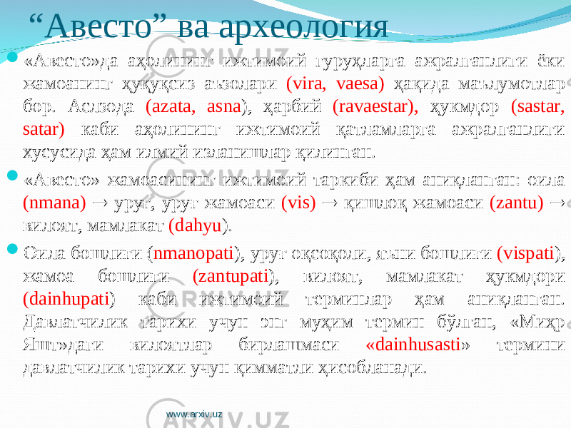 “ Авесто” ва археология  «Авесто»да аҳолининг ижтимоий гуруҳларга ажралганлиги ёки жамоанинг ҳуқуқсиз аъзолари (vira, vaesa) ҳақида маълумотлар бор. Аслзода (azata, asna ), ҳарбий (ravaestar), ҳукмдор (sastar, satar) каби аҳолининг ижтимоий қатламларга ажралганлиги хусусида ҳам илмий изланишлар қилинган.  «Авесто» жамоасининг ижтимоий таркиби ҳам аниқланган: оила (nmana)  уруғ, уруғ жамоаси (vis)  қишлоқ жамоаси (zantu)  вилоят, мамлакат (dahyu ).  Оила бошлиғи ( nmanopati ), уруғ оқсоқоли, яъни бошлиғи (vispati ), жамоа бошлиғи (zantupati ), вилоят, мамлакат ҳукмдори (dainhupati ) каби ижтимоий терминлар ҳам аниқланган. Давлатчилик тарихи учун энг муҳим термин бўлган, «Миҳр Яшт»даги вилоятлар бирлашмаси «dainhusasti » термини давлатчилик тарихи учун қимматли ҳисобланади. www.arxiv.uz 