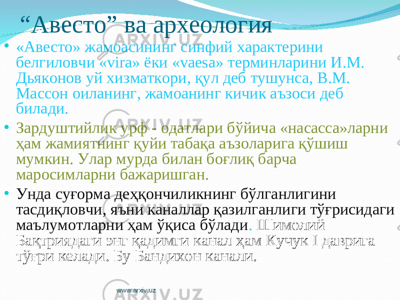 “ Авесто” ва археология • «Авесто» жамоасининг синфий характерини белгиловчи «vira» ёки «vaesa» терминларини И.М. Дьяконов уй хизматкори, қул деб тушунса, В.М. Массон оиланинг, жамоанинг кичик аъзоси деб билади. • Зардуштийлик урф - одатлари бўйича «насасса»ларни ҳам жамиятнинг қуйи табақа аъзоларига қўшиш мумкин. Улар мурда билан боғлиқ барча маросимларни бажаришган. • Унда суғорма деҳқончиликнинг бўлганлигини тасдиқловчи, яъни каналлар қазилганлиги тўғрисидаги маълумотларни ҳам ўқиса бўлади . Шимолий Бақтриядаги энг қадимги канал ҳам Кучук I даврига тўғри келади. Бу Бандихон канали. www.arxiv.uz 