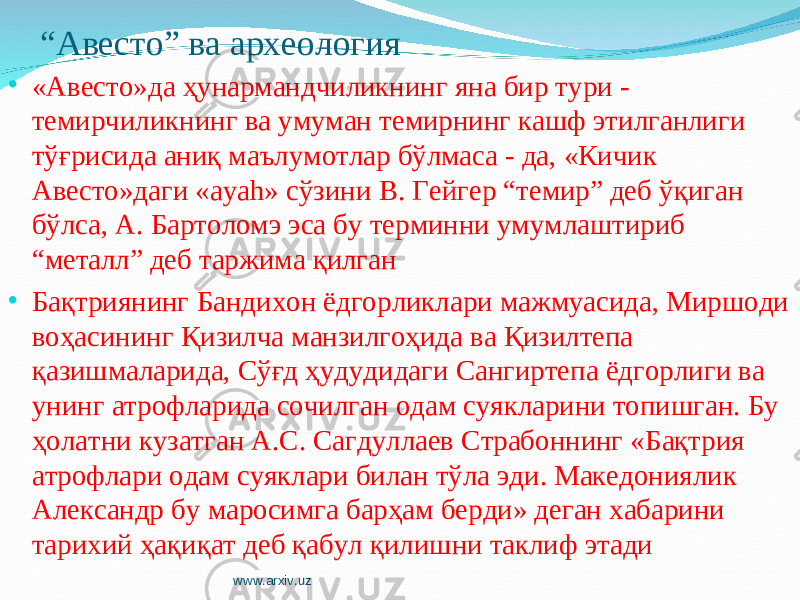 “ Авесто” ва археология • «Авесто»да ҳунармандчиликнинг яна бир тури - темирчиликнинг ва умуман темирнинг кашф этилганлиги тўғрисида аниқ маълумотлар бўлмаса - да, «Кичик Авесто»даги «ayah» сўзини В. Гейгер “темир” деб ўқиган бўлса, А. Бартоломэ эса бу терминни умумлаштириб “металл” деб таржима қилган • Бақтриянинг Бандихон ёдгорликлари мажмуасида, Миршоди воҳасининг Қизилча манзилгоҳида ва Қизилтепа қазишмаларида, Сўғд ҳудудидаги Сангиртепа ёдгорлиги ва унинг атрофларида сочилган одам суякларини топишган. Бу ҳолатни кузатган А.С. Сагдуллаев Страбоннинг «Бақтрия атрофлари одам суяклари билан тўла эди. Македониялик Александр бу маросимга барҳам берди» деган хабарини тарихий ҳақиқат деб қабул қилишни таклиф этади www.arxiv.uz 