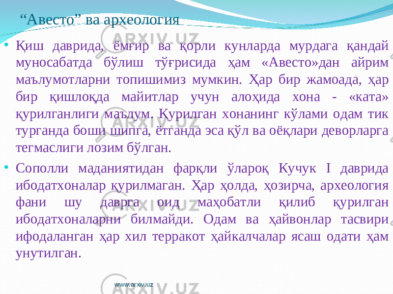 “ Авесто” ва археология • Қиш даврида, ёмғир ва қорли кунларда мурдага қандай муносабатда бўлиш тўғрисида ҳам «Авесто»дан айрим маълумотларни топишимиз мумкин. Ҳар бир жамоада, ҳар бир қишлоқда майитлар учун алоҳида хона - «ката» қурилганлиги маълум. Қурилган хонанинг кўлами одам тик турганда боши шипга, ётганда эса қўл ва оёқлари деворларга тегмаслиги лозим бўлган. • Сополли маданиятидан фарқли ўлароқ Кучук I даврида ибодатхоналар қурилмаган. Ҳар ҳолда, ҳозирча, археология фани шу даврга оид маҳобатли қилиб қурилган ибодатхоналарни билмайди. Одам ва ҳайвонлар тасвири ифодаланган ҳар хил терракот ҳайкалчалар ясаш одати ҳам унутилган. www.arxiv.uz 