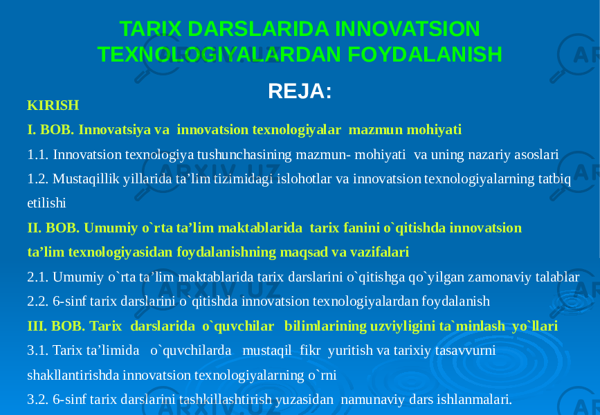 KIRISH I. BOB. Innovatsiya va innovatsion texnologiyalar mazmun mohiyati 1.1. Innovatsion texnologiya tushunchasining mazmun- mohiyati va uning nazariy asoslari 1.2. Mustaqillik yillarida ta’lim tizimidagi islohotlar va innovatsion texnologiyalarning tatbiq etilishi II. BOB. Umumiy o`rta ta’lim maktablarida tarix fanini o`qitishda innovatsion ta’lim texnologiyasidan foydalanishning maqsad va vazifalari 2.1. Umumiy o`rta ta’lim maktablarida tarix darslarini o`qitishga qo`yilgan zamonaviy talablar 2.2. 6-sinf tarix darslarini o`qitishda innovatsion texnologiyalardan foydalanish III. BOB. Tarix darslarida o`quvchilar bilimlarining uzviyligini ta`minlash yo`llari 3.1. Tarix ta’limida o`quvchilarda mustaqil fikr yuritish va tarixiy tasavvurni shakllantirishda innovatsion texnologiyalarning o`rni 3.2. 6-sinf tarix darslarini tashkillashtirish yuzasidan namunaviy dars ishlanmalari. TARIX DARSLARIDA INNOVATSION TEXNOLOGIYALARDAN FOYDALANISH REJA: 