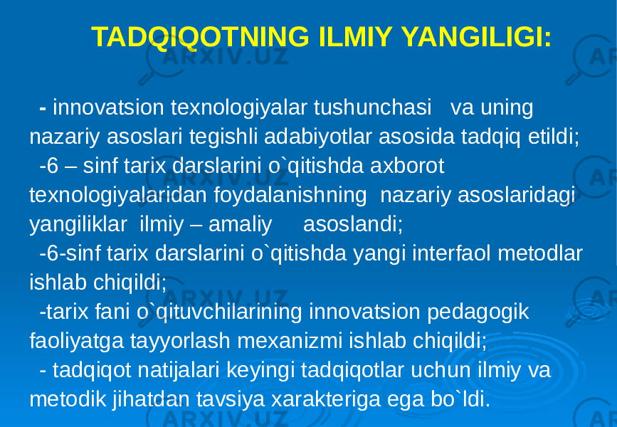 TADQIQOTNING ILMIY YANGILIGI: - innovatsion texnologiyalar tushunchasi va uning nazariy asoslari tegishli adabiyotlar asosida tadqiq etildi; -6 – sinf tarix darslarini o`qitishda axborot texnologiyalaridan foydalanishning nazariy asoslaridagi yangiliklar ilmiy – amaliy asoslandi; -6-sinf tarix darslarini o`qitishda yangi interfaol metodlar ishlab chiqildi; -tarix fani o`qituvchilarining innovatsion pedagogik faoliyatga tayyorlash mexanizmi ishlab chiqildi; - tadqiqot natijalari keyingi tadqiqotlar uchun ilmiy va metodik jihatdan tavsiya xarakteriga ega bo`ldi. 