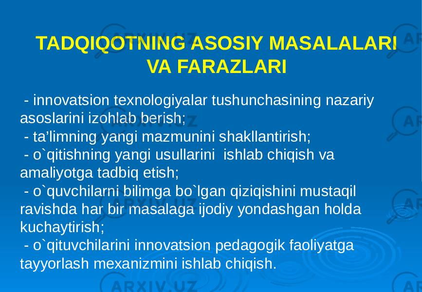 TADQIQOTNING ASOSIY MASALALARI VA FARAZLARI - innovatsion texnologiyalar tushunchasining nazariy asoslarini izohlab berish; - ta’limning yangi mazmunini shakllantirish; - o`qitishning yangi usullarini ishlab chiqish va amaliyotga tadbiq etish; - o`quvchilarni bilimga bo`lgan qiziqishini mustaqil ravishda har bir masalaga ijodiy yondashgan holda kuchaytirish; - o`qituvchilarini innovatsion pedagogik faoliyatga tayyorlash mexanizmini ishlab chiqish. 