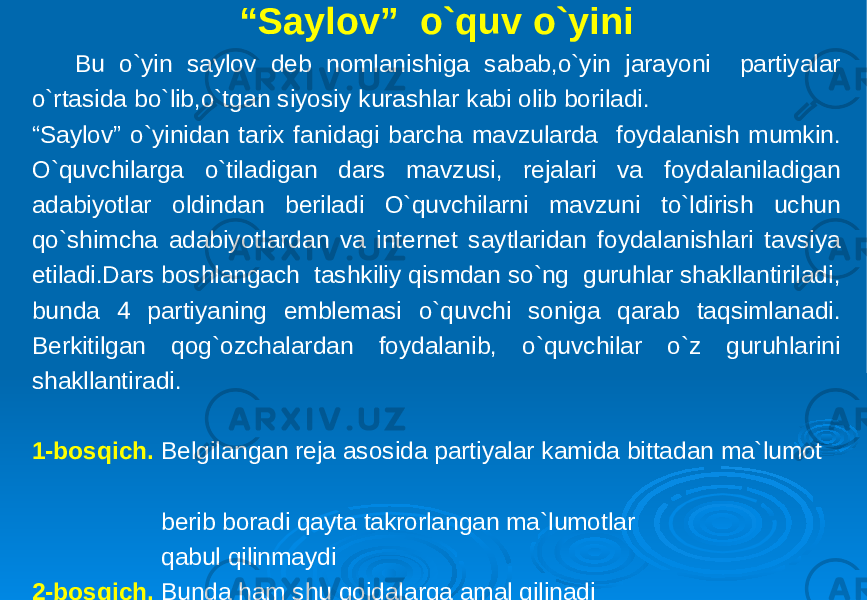 “ Saylov” o`quv o`yini Bu o`yin saylov deb nomlanishiga sabab,o`yin jarayoni partiyalar o`rtasida bo`lib,o`tgan siyosiy kurashlar kabi olib boriladi. “Saylov” o`yinidan tarix fanidagi barcha mavzularda foydalanish mumkin. O`quvchilarga o`tiladigan dars mavzusi, rejalari va foydalaniladigan adabiyotlar oldindan beriladi O`quvchilarni mavzuni to`ldirish uchun qo`shimcha adabiyotlardan va internet saytlaridan foydalanishlari tavsiya etiladi.Dars boshlangach tashkiliy qismdan so`ng guruhlar shakllantiriladi, bunda 4 partiyaning emblemasi o`quvchi soniga qarab taqsimlanadi. Berkitilgan qog`ozchalardan foydalanib, o`quvchilar o`z guruhlarini shakllantiradi. 1-bosqich. Belgilangan reja asosida partiyalar kamida bittadan ma`lumot berib boradi qayta takrorlangan ma`lumotlar qabul qilinmaydi 2-bosqich. Bunda ham shu qoidalarga amal qilinadi 