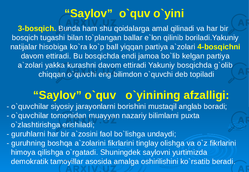 “ Saylov” o`quv o`yini 3-bosqich. Bunda ham shu qoidalarga amal qilinadi va har bir bosqich tugashi bilan to`plangan ballar e`lon qilinib boriladi.Yakuniy natijalar hisobiga ko`ra ko`p ball yiqqan partiya a`zolari 4-bosqichni davom ettiradi. Bu bosqichda endi jamoa bo`lib kelgan partiya a`zolari yakka kurashni davom ettiradi Yakuniy bosqichda g`olib chiqqan o`quvchi eng bilimdon o`quvchi deb topiladi “ Saylov” o`quv o`yinining afzalligi: - o`quvchilar siyosiy jarayonlarni borishini mustaqil anglab boradi; - o`quvchilar tomonidan muayyan nazariy bilimlarni puxta o`zlashtirishga erishiladi; - guruhlarni har bir a`zosini faol bo`lishga undaydi; - guruhning boshqa a`zolarini fikrlarini tinglay olishga va o`z fikrlarini himoya qilishga o`rgatadi. Shuningdek saylovni yurtimizda demokratik tamoyillar asosida amalga oshirilishini ko`rsatib beradi. 