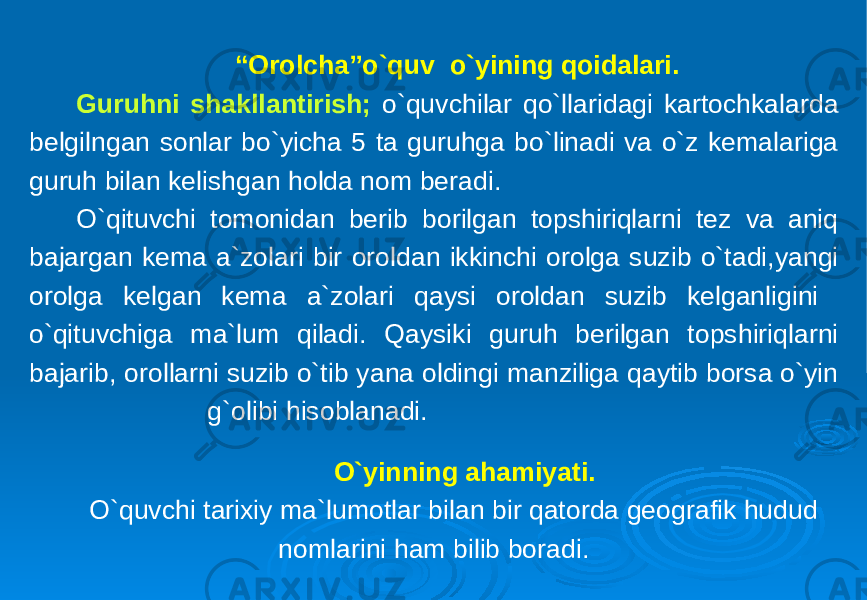 “ Orolcha”o`quv o`yining qoidalari. Guruhni shakllantirish; o`quvchilar qo`llaridagi kartochkalarda belgilngan sonlar bo`yicha 5 ta guruhga bo`linadi va o`z kemalariga guruh bilan kelishgan holda nom beradi. O`qituvchi tomonidan berib borilgan topshiriqlarni tez va aniq bajargan kema a`zolari bir oroldan ikkinchi orolga suzib o`tadi,yangi orolga kelgan kema a`zolari qaysi oroldan suzib kelganligini o`qituvchiga ma`lum qiladi. Qaysiki guruh berilgan topshiriqlarni bajarib, orollarni suzib o`tib yana oldingi manziliga qaytib borsa o`yin g`olibi hisoblanadi. O`yinning ahamiyati. O`quvchi tarixiy ma`lumotlar bilan bir qatorda geografik hudud nomlarini ham bilib boradi. 