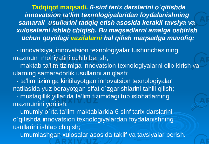 Tadqiqot maqsadi. 6-sinf tarix darslarini o`qitishda innovatsion ta’lim texnologiyalaridan foydalanishning samarali usullarini tadqiq etish asosida kerakli tavsiya va xulosalarni ishlab chiqish. Bu maqsadlarni amalga oshirish uchun quyidagi vazifalarni hal qilish maqsadga muvofiq: - innovatsiya, innovatsion texnologiyalar tushunchasining mazmun mohiyatini ochib berish; - maktab ta’lim tizimiga innovatsion texnologiyalarni olib kirish va ularning samaradorlik usullarini aniqlash; - ta’lim tizimiga kiritilayotgan innovatsion texnologiyalar natijasida yuz berayotgan sifat o`zgarishlarini tahlil qilish; - mustaqillik yillarida ta’lim tizimidagi tub islohatlarning mazmunini yoritish; - umumiy o`rta ta’lim maktablarida 6-sinf tarix darslarini o`qitishda innovatsion texnologiyalardan foydalanishning usullarini ishlab chiqish; - umumlashgan xulosalar asosida taklif va tavsiyalar berish. 