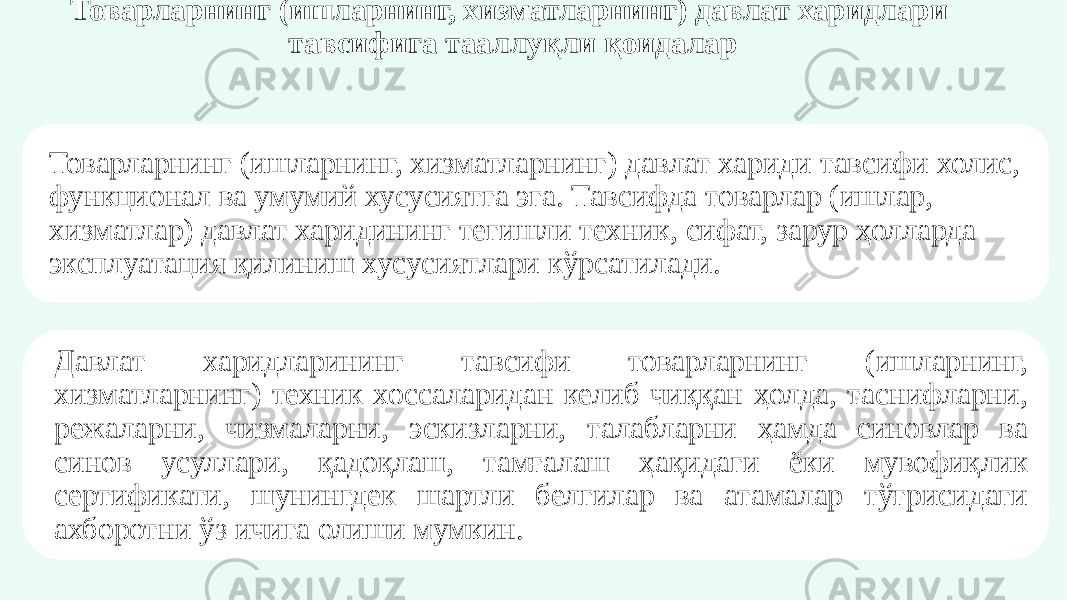 Товарларнинг (ишларнинг, хизматларнинг) давлат харидлари тавсифига тааллуқли қоидалар Товарларнинг (ишларнинг, хизматларнинг) давлат хариди тавсифи холис, функционал ва умумий хусусиятга эга. Тавсифда товарлар (ишлар, хизматлар) давлат харидининг тегишли техник, сифат, зарур ҳолларда эксплуатация қилиниш хусусиятлари кўрсатилади. Давлат харидларининг тавсифи товарларнинг (ишларнинг, хизматларнинг) техник хоссаларидан келиб чиққан ҳолда, таснифларни, режаларни, чизмаларни, эскизларни, талабларни ҳамда синовлар ва синов усуллари, қадоқлаш, тамғалаш ҳақидаги ёки мувофиқлик сертификати, шунингдек шартли белгилар ва атамалар тўғрисидаги ахборотни ўз ичига олиши мумкин. 