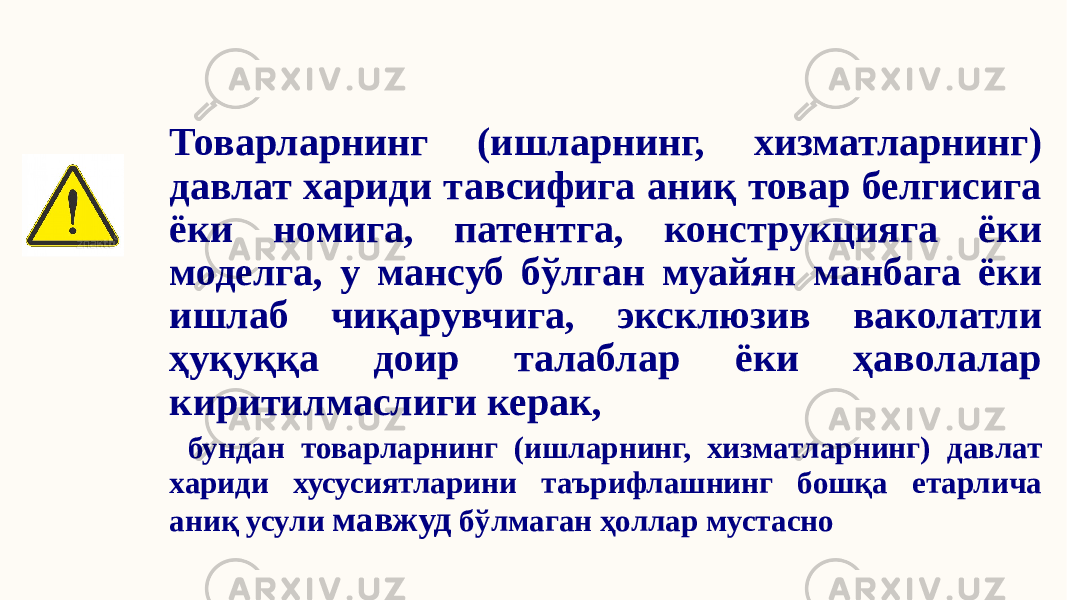 Товарларнинг (ишларнинг, хизматларнинг) давлат хариди тавсифига аниқ товар белгисига ёки номига, патентга, конструкцияга ёки моделга, у мансуб бўлган муайян манбага ёки ишлаб чиқарувчига, эксклюзив ваколатли ҳуқуққа доир талаблар ёки ҳаволалар киритилмаслиги керак, бундан товарларнинг (ишларнинг, хизматларнинг) давлат хариди хусусиятларини таърифлашнинг бошқа етарлича аниқ усули мавжуд бўлмаган ҳоллар мустасно 