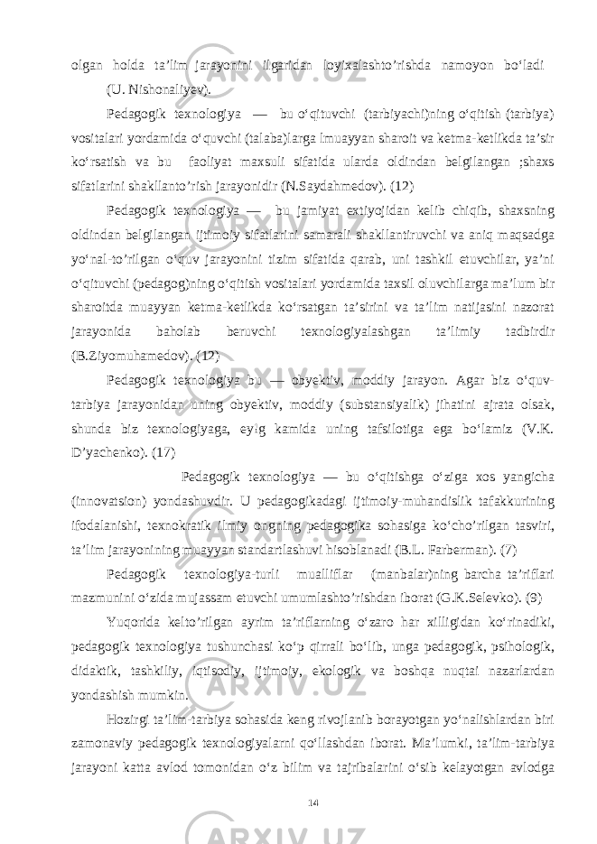 olgan holda ta’lim jarayonini ilgaridan loyixalashto’rishda namoyon bo‘ladi (U. Nishonaliyev). Pedagogik texnologiya — bu o‘qituvchi (tarbiyachi)ning o‘qitish (tarbiya) vositalari yordamida o‘quvchi (talaba)larga lmuayyan sharoit va ketma-ketlikda ta’sir ko‘rsatish va bu faoliyat maxsuli sifatida ularda oldindan belgilangan ;shaxs sifatlarini shakllanto’rish jarayonidir (N.Saydahmedov). (12) Pedagogik texnologiya — bu jamiyat extiyojidan kelib chiqib, shaxsning oldindan belgilangan ijtimoiy sifatlarini samarali shakllantiruvchi va aniq maqsadga yo‘nal-to’rilgan o‘quv jarayonini tizim sifatida qarab, uni tashkil etuvchilar, ya’ni o‘qituvchi (pedagog)ning o‘qitish vositalari yordamida taxsil oluvchilarga ma’lum bir sharoitda muayyan ketma-ketlikda ko‘rsatgan ta’sirini va ta’lim natijasini nazorat jarayonida baholab beruvchi texnologiyalashgan ta’limiy tadbirdir (B.Ziyomuhamedov). (12) Pedagogik texnologiya bu — obyektiv, moddiy jarayon. Agar biz o‘quv- tarbiya jarayonidan uning obyektiv, moddiy (substansiyalik) jihatini ajrata olsak, shunda biz texnologiyaga, ey!g kamida uning tafsilotiga ega bo‘lamiz (V.K. D’yachenko). (17) Pedagogik texnologiya — bu o‘qitishga o‘ziga xos yangicha (innovatsion) yondashuvdir. U pedagogikadagi ijtimoiy-muhandislik tafakkurining ifodalanishi, texnokratik ilmiy ongning pedagogika sohasiga ko‘cho’rilgan tasviri, ta’lim jarayonining muayyan standartlashuvi hisoblanadi (B.L. Farberman). (7) Pedagogik texnologiya-turli mualliflar (manbalar)ning barcha ta’riflari mazmunini o‘zida mujassam etuvchi umumlashto’rishdan iborat (G.K.Selevko). (9) Yuqorida kelto’rilgan ayrim ta’riflarning o‘zaro har xilligidan ko‘rinadiki, pedagogik texnologiya tushunchasi ko‘p qirrali bo‘lib, unga pedagogik, psihologik, didaktik, tashkiliy, iqtisodiy, ijtimoiy, ekologik va boshqa nuqtai nazarlardan yondashish mumkin. Hozirgi ta’lim-tarbiya sohasida keng rivojlanib borayotgan yo‘nalishlardan biri zamonaviy pedagogik texnologiyalarni qo‘llashdan iborat. Ma’lumki, ta’lim-tarbiya jarayoni katta avlod tomonidan o‘z bilim va tajribalarini o‘sib kelayotgan avlodga 14 